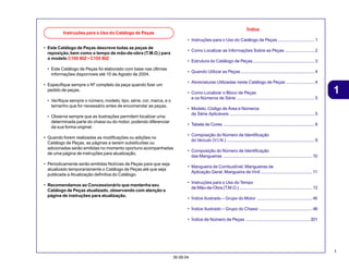 1
30.09.04
1
• Este Catálogo de Peças descreve todas as peças de
reposição,bem como o tempo de mão-de-obra (T.M.O.) para
o modelo C100 BIZ • C105 BIZ
• Este Catálogo de Peças foi elaborado com base nas últimas
informações disponíveis até 10 de Agosto de 2004.
• Especifique sempre o Nº completo da peça quando fizer um
pedido de peças.
• Verifique sempre o número, modelo, tipo, série, cor, marca, e o
tamanho que for necessário antes de encomendar as peças.
• Observe sempre que as ilustrações permitem localizar uma
determinada parte do chassi ou do motor, podendo diferenciar
da sua forma original.
• Quando forem realizadas as modificações ou adições no
Catálogo de Peças, as páginas a serem substituídas ou
adicionadas serão emitidas no momento oportuno acompanhadas
de uma página de instruções para atualização.
• Periodicamente serão emitidas Notícias de Peças para que seja
atualizado temporariamente o Catálogo de Peças até que seja
publicada a Atualização definitiva do Catálogo.
• Recomendamos ao Concessionário que mantenha seu
Catálogo de Peças atualizado, observando com atenção a
página de instruções para atualização.
Índice
• Instruções para o Uso do Catálogo de Peças ..............................1
• Como Localizar as Informações Sobre as Peças ........................2
• Estrutura do Catálogo de Peças ..................................................3
• Quando Utilizar as Peças ............................................................4
• Abreviaturas Utilizadas neste Catálogo de Peças .......................4
• Como Localizar o Bloco de Peças
e os Números de Série ...............................................................5
• Modelo, Código de Área e Números
de Série Aplicáveis .....................................................................5
• Tabela de Cores ..........................................................................6
• Composição do Número de Identificação
do Veículo (V.I.N.) .......................................................................9
• Composição do Número de Identificação
das Mangueiras ........................................................................10
• Mangueira de Combustível, Mangueiras de
Aplicação Geral, Mangueira de Vinil ..........................................11
• Instruções para o Uso do Tempo
de Mão-de-Obra (T.M.O.) ...........................................................13
• Índice Ilustrado – Grupo do Motor .............................................45
• Índice Ilustrado – Grupo do Chassi ...........................................48
• Índice de Número de Peças .................................................... 201
Instruções para o Uso do Catálogo de Peças
 