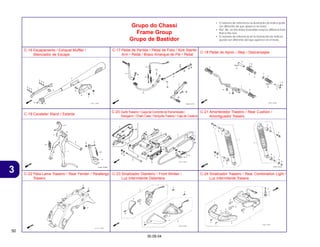 50
30.09.04
3
• O número de referência na ilustração do índice pode
ser diferente da que aparece no texto.
• Ref. No. on the index ilustration may be different from
that in the text.
• El número de referencia en la ilustración de índices
puede ser diferente del que aparece en el texto.
Grupo do Chassi
Frame Group
Grupo de Bastidor
C-16 Escapamento / Exhaust Muffler /
Silenciador de Escape
C-17 Pedal de Partida • Pedal de Freio / Kick Starter
Arm • Pedal / Brazo Arranque de Pie • Pedal
C-18 Pedal de Apoio / Step / Descansapie
C-19 Cavalete/ Stand / Estante
C-20 GarfoTraseiro • Capa da Corrente deTransmissão /
Swingarm • Chain Case / Horquilla Trasera • Caja de Cadena
C-21 Amortecedor Traseiro / Rear Cushion /
Amortiguador Trasero
C-22 Pára-Lama Traseiro / Rear Fender / Parafango
Trasero
C-23 Sinalizador Dianteiro / Front Winker /
Luz Intermitente Delantera
C-24 Sinalizador Traseiro / Rear Combination Light /
Luz Intermitente Trasera
 