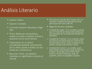 Análisis Literario
 Genero: Teatro
 Especie: Comedia
 Corriente Literaria: Neoclásico (Siglo
XIX)
 Tema: Bodas por conveniencia,
acabar con estas y resaltar el amor y
expresión de los sentimientos.
 Importancia: En su época
considerada bastante controversial
por su tema, ayudo a acabar con las
bodas por conveniencia.
 Recursos: Ironía. Las palabras
trasmiten un significado contrario al
normal.
 Estructura: Consta de 3 actos con un
numero indeterminado de escenas
pero que van cerca de 10.
 Regla de las tres unidades:
o Unidad de Lugar: Si la cumple, puesto
que la historia se desarrolla entera en
una posada de la ciudad de Alcalá De
Henares.
o Unidad de Tiempo: Si la cumple, pues
la historia se desarrolla en menos de
veinticuatro horas, pues empieza una
tarde y acaba esa misma noche.
o Unidad de Acción: La cumple, pues
sólo existe una historia que contar en
el libro. Es la del amor entre Don
Carlos y Doña Francisca, que se
quieren, pero no pueden casarse.
 