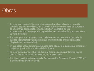 Obras
 Su principal corriente literaria e ideológica fue el neoclasicismo, creó la
comedia española moderna, en la que el público ya no espera las sorpresas
de una intriga complicada, sino la evolución razonable de los
acontecimientos. Se apega a la regla de las tres unidades de que conoció en
su viaje a Francia.
 Sus principios son: el teatro como deleite e instrucción moral (escuela de
buenas costumbres) y una acción que imite de modo creíble la realidad
(Regla de las tres unidades)
 En sus obras utiliza la sátira como obra para educar a la población, critica los
prejuicios y vicios de la sociedad de la época.
 Es reconocido por sus obras en Prosa y Drama, mas no por la lirica que si
bien no fue un retrasado a su época, no aporta nada.
 Sus obras mas importantes son La Derrota de los Pedantes, Prosa – 1789 y El
Si de las Niñas, Drama – 1806.
 