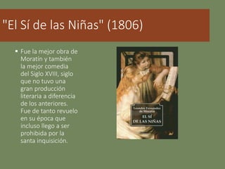 "El Sí de las Niñas" (1806)
 Fue la mejor obra de
Moratín y también
la mejor comedia
del Siglo XVIII, siglo
que no tuvo una
gran producción
literaria a diferencia
de los anteriores.
Fue de tanto revuelo
en su época que
incluso llego a ser
prohibida por la
santa inquisición.
 