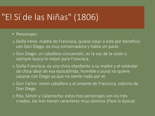 "El Sí de las Niñas" (1806)
• Personajes:
o Doña Irene: madre de Francisca, quiere casar a esta por beneficio
con Don Diego, es muy conservadora y habla sin parar.
o Don Diego: un caballero cincuentón, es la voz de la razón y
siempre busca lo mejor para Francisca.
o Doña Francisca: es una chica obediente a su madre y el estándar
de chica ideal de esa época(linda, humilde y pura) no quiere
casarse con Diego ya que no siente nada por el.
o Don Carlos: Joven caballero y el amante de Francisca, sobrino de
Don Diego
o Rita, Simón y Calamocha: estos tres personajes son los tres
criados, los tres tienen caracteres muy cómicos.(Para la época)
 