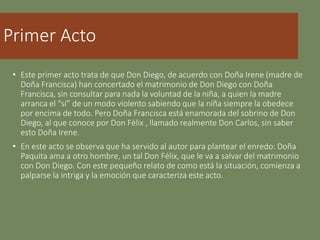 Primer Acto
• Este primer acto trata de que Don Diego, de acuerdo con Doña Irene (madre de
Doña Francisca) han concertado el matrimonio de Don Diego con Doña
Francisca, sin consultar para nada la voluntad de la niña, a quien la madre
arranca el “sí” de un modo violento sabiendo que la niña siempre la obedece
por encima de todo. Pero Doña Francisca está enamorada del sobrino de Don
Diego, al que conoce por Don Félix , llamado realmente Don Carlos, sin saber
esto Doña Irene.
• En este acto se observa que ha servido al autor para plantear el enredo: Doña
Paquita ama a otro hombre, un tal Don Félix, que le va a salvar del matrimonio
con Don Diego. Con este pequeño relato de como está la situación, comienza a
palparse la intriga y la emoción que caracteriza este acto.
 