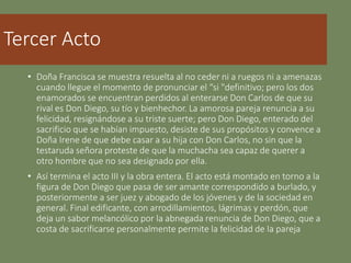 Tercer Acto
• Doña Francisca se muestra resuelta al no ceder ni a ruegos ni a amenazas
cuando llegue el momento de pronunciar el “si "definitivo; pero los dos
enamorados se encuentran perdidos al enterarse Don Carlos de que su
rival es Don Diego, su tío y bienhechor. La amorosa pareja renuncia a su
felicidad, resignándose a su triste suerte; pero Don Diego, enterado del
sacrificio que se habían impuesto, desiste de sus propósitos y convence a
Doña Irene de que debe casar a su hija con Don Carlos, no sin que la
testaruda señora proteste de que la muchacha sea capaz de querer a
otro hombre que no sea designado por ella.
• Así termina el acto III y la obra entera. El acto está montado en torno a la
figura de Don Diego que pasa de ser amante correspondido a burlado, y
posteriormente a ser juez y abogado de los jóvenes y de la sociedad en
general. Final edificante, con arrodillamientos, lágrimas y perdón, que
deja un sabor melancólico por la abnegada renuncia de Don Diego, que a
costa de sacrificarse personalmente permite la felicidad de la pareja
 