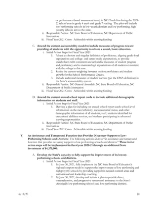 6/15/20 10
or performance-based assessment items) in NC Check-Ins during the 2021-
22 school year in grade 4 math and grade 7 reading. The pilot will include
low-performing schools in low-wealth districts and low-performing, high
poverty schools across the state.
ii. Responsible Parties: NC State Board of Education, NC Department of Public
Instruction
iii. Fiscal Year 2021 Costs: Achievable within existing funding
C. Amend the current accountability model to include measures of progress toward
providing all students with the opportunity to obtain a sound, basic education.
i. Initial Action Steps for Fiscal Year 2021
1. Adopt a coherent and singular definition of proficiency, aligning grade-level
expectations and college- and career-ready expectations, to provide
stakeholders with consistent and actionable measures of student progress
and proficiency and to maintain high expectations of all students consistent
with the rulings in this case.
2. Revise the current weighting between student proficiency and student
growth for the School Performance Grades.
3. Include additional measures of student success (per the ESSA definition) in
the State’s accountability system.
ii. Responsible Parties: NC General Assembly, NC State Board of Education, NC
Department of Public Instruction
iii. Fiscal Year 2021 Costs: Achievable within existing funding
D. Amend the current annual school report cards to include additional demographic
information on students and staff.
i. Initial Action Step for Fiscal Year 2021
1. Develop a plan for including on annual school report cards school-level
information on the race/ethnicity, socioeconomic status, and other
demographic information of all students, staff, students identified for
exceptional children services, and students participating in advanced
learning opportunities.
ii. Responsible Parties: NC State Board of Education, NC Department of Public
Instruction
iii. Fiscal Year 2021 Costs: Achievable within existing funding
V. An Assistance and Turnaround Function that Provides Necessary Support to Low-
Performing Schools and Districts: The following actions address “an assistance and turnaround
function that provides necessary support to low-performing schools and districts.” These initial
action steps will be implemented in fiscal year 2020-21 through an additional State
investment of $4,375,000.
A. Develop the State’s capacity to fully support the improvement of its lowest-
performing schools and districts.
i. Initial Action Steps for Fiscal Year 2021
1. By June 30, 2021, fully implement the NC State Board of Education’s
regional support model to support the improvement of low performing and
high poverty schools by providing support in needed content areas and
instructional and leadership coaching.
2. By June 30, 2021, develop and initiate a plan to provide direct,
comprehensive, and progressive turnaround assistance to the State’s
chronically low performing schools and low performing districts.
 