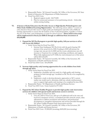 6/15/20 11
ii. Responsible Parties: NC General Assembly, NC Office of the Governor, NC State
Board of Education, NC Department of Public Instruction
iii. Fiscal Year 2021 Costs:
1. Regional support model - $4,375,000
2. Plan for turnaround assistance to low-performing schools - Achievable
within existing funding
VI. A System of Early Education that Provides Access to High-Quality Prekindergarten and
Other Early Childhood Learning Opportunities: The following actions address “a system of
early education that provides access to high-quality pre-kindergarten and other early childhood
learning opportunities to ensure that all students at-risk of educational failure, regardless of where
they live in the State, enter kindergarten on track for school success.” These initial action steps
will be implemented in fiscal year 2020-21 through an additional State investment of
$35,650,000.
A. Expand the NC Pre-K program to provide high-quality, full-year services to all at-
risk 4-year-old children.
i. Initial Action Step for Fiscal Year 2021
1. Increase State funding per NC Pre-K slot with the goal of paying 100
percent of the actual cost by 2028. Funding in 2020 will increase the
average state rate per slot by $200 and the county administrator rate will
increase to 10 percent for oversight, monitoring, enrollment, and support.
When fully implemented in FY 2028, the total estimated cost of this action
will be $421,023,290.
ii. Responsible Parties: NC General Assembly, NC Office of the Governor, NC
Department of Health and Human Services
iii. Fiscal Year 2021 Costs: $10,500,000
B. Increase high-quality early learning opportunities for at-risk children from birth
through age three.
i. Initial Action Steps for Fiscal Year 2021
1. Implement a feasibility and cost study for a high-quality early learning
program for birth through age 3 modeled on NC Pre-K to be completed by
June 2022.
2. Implement a study to develop alternative approaches to NC’s current
market rate model used to determine child care subsidy reimbursement
rates to support high-quality early learning to be completed by June 2022.
ii. Responsible Parties: NC Department of Health and Human Services
iii. Fiscal Year 2021 Costs: Grant funded for FY 2021
C. Expand the NC Infant-Toddler Program to provide high-quality early intervention
services for children with special needs and increase access to services.
i. Initial Action Steps for Fiscal Year 2021
1. Over the 2020-21 fiscal year, add up to 45 additional staff at the state and
local level, interpreter services, a centralized provider network system, salary
adjustments to address recruitment and retention, and professional
development to strengthen infrastructure and services provided through the
NC Infant-Toddler Program/Early Intervention services.
ii. Responsible Parties: NC General Assembly, NC Office of the Governor, NC
Department of Health and Human Services
iii. Fiscal Year 2021 Costs: $7,000,000 (recurring); $650,000 (non-recurring)
 