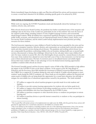 6/15/20 3
Parties immediately began developing an eight-year Plan that will detail the actions and investments necessary
to ensure a sound basic education for all children, including specific goals to be achieved by 2030.1
THE COVID-19 PANDEMIC: IMPACTS & RESPONSE
While work was ongoing, the COVID-19 pandemic struck and dramatically altered the landscape for our
students, schools, state, and nation.
With schools closed across North Carolina, the pandemic has further exacerbated many of the inequities and
challenges that are the focus of the Leandro case, particularly for the at-risk students2 who were the focus of
the original Leandro rulings, including students of color, English Language Learners, and economically
disadvantaged students. While all children have experienced significant disruption or trauma, the pandemic’s
public health, economic, and educational costs are disproportionately borne by Black, Latino, Native, and
low-income North Carolinians, and the initial Leandro remedy implementation must prioritize providing
resources for those students.
The food insecurity impacting too many children in North Carolina has been expanded by this crisis and has
required an emergency response. Schools, districts, and communities are working hard to provide nutritious
meals and other essential services during school closures. The pandemic and resulting school closure have
also compounded the problems confronting children who are homeless, lacking health care or mental health
services, disconnected, or facing other challenges. School may be the only place where many children feel
safe. For many students in eastern NC, this is the third lengthy closure caused by a natural disaster in the past
four years. Some students have already lost more than half a year of face-to-face instruction over the last four
years of their educational career. The lack of consistent access to broadband internet and reliable digital
devices limit many students’ ability to take advantage of even the limited remote learning opportunities
available to students while schools are closed.
The General Assembly passed, and the Governor signed a series of bills in May 2020 intended to help address
the impact of the COVID-19 crisis on the State’s residents. At the request of the NC State Board of
Education and the Governor, these bills included the investment of federal Coronavirus Relief Funds from
the CARES Act to support K-12 students during the crisis and to help K-12 public schools prepare to meet
students’ needs during the 2020-21 academic year. These funds are not intended to address the historical and
unmet needs of children who are being denied the opportunity for a sound basic education, but will help to
mitigate the unavoidable loss of educational opportunities caused by the pandemic. The funds included:
 $75 million to support the school nutrition program to provide meals for at-risk students and
families;
- $70 million to provide summer learning opportunities for students who are below grade level;
- $15 million to support school districts in providing extended year services or future services for
students with disabilities who have been impacted by the COVID-19 crisis;
- $30 million to purchase computers or other electronic devices so students can participate in remote
learning; and
- $12 million to purchase devices to provide internet connectivity to students so they can participate in
remote learning.
1 The Leandro Plan will include actions to be implemented over eight years (by 2028), with the goal that those actions will
provide the opportunity for a sound basic education to all children in or before 2030.
2
The Court defined at-risk students as including students with one of the following characteristics: from a low-income
family; participate in free or reduced-cost lunch programs; have parents with low-level education; show limited
proficiency in English; are a member of racial or ethnic minority group; or live in a home headed by a single parent or
guardian. Hoke County Board of Education v. State, 358 N.C. 605, 632, 637 (2004) (“Leandro II”).
 