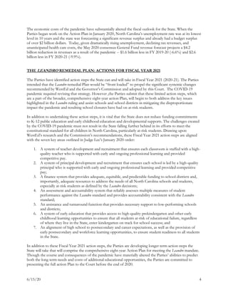 6/15/20 4
The economic costs of the pandemic have substantially altered the fiscal outlook for the State. When the
Parties began work on the Action Plan in January 2020, North Carolina’s unemployment rate was at its lowest
level in 10 years and the state was forecasting a significant revenue surplus and already had a budget surplus
of over $2 billion dollars. Today, given dramatically rising unemployment, declining tax revenues, and
unanticipated health care costs, the May 2020 consensus General Fund revenue forecast projects a $4.2
billion reduction in revenues as a result of the pandemic -- $1.6 billion less in FY 2019-20 (-6.6%) and $2.6
billion less in FY 2020-21 (-9.9%).
THE LEANDRO REMEDIAL PLAN: ACTIONS FOR FISCAL YEAR 2021
The Parties have identified action steps the State can and will take in Fiscal Year 2021 (2020-21). The Parties
intended that the Leandro remedial Plan would be “front loaded” to propel the significant systemic changes
recommended by WestEd and the Governor’s Commission and adopted by this Court. The COVID-19
pandemic required revising that strategy. However ,the Parties submit that these limited action steps, which
are a part of the broader, comprehensive eight-year action Plan, will begin to both address the key issues
highlighted in the Leandro ruling and assist schools and school districts in mitigating the disproportionate
impact the pandemic and resulting school closures have had on at-risk students.
In addition to undertaking these action steps, it is vital that the State does not reduce funding commitments
to K-12 public education and early childhood education and developmental supports. The challenges created
by the COVID-19 pandemic must not result in the State falling further behind in its efforts to meet the
constitutional standard for all children in North Carolina, particularly at-risk students. Drawing upon
WestEd’s research and the Commission’s recommendations, these Fiscal Year 2021 action steps are aligned
with the seven key areas outlined in Judge Lee’s January 2020 order:
1. A system of teacher development and recruitment that ensures each classroom is staffed with a high-
quality teacher who is supported with early and ongoing professional learning and provided
competitive pay.
2. A system of principal development and recruitment that ensures each school is led by a high-quality
principal who is supported with early and ongoing professional learning and provided competitive
pay;
3. A finance system that provides adequate, equitable, and predictable funding to school districts and,
importantly, adequate resources to address the needs of all North Carolina schools and students,
especially at-risk students as defined by the Leandro decisions;
4. An assessment and accountability system that reliably assesses multiple measures of student
performance against the Leandro standard and provides accountability consistent with the Leandro
standard;
5. An assistance and turnaround function that provides necessary support to low-performing schools
and districts;
6. A system of early education that provides access to high-quality prekindergarten and other early
childhood learning opportunities to ensure that all students at-risk of educational failure, regardless
of where they live in the State, enter kindergarten on track for school success; and
7. An alignment of high school to postsecondary and career expectations, as well as the provision of
early postsecondary and workforce learning opportunities, to ensure student readiness to all students
in the State.
In addition to these Fiscal Year 2021 action steps, the Parties are developing longer term action steps the
State will take that will comprise the comprehensive eight-year Action Plan for meeting the Leandro mandate.
Though the course and consequences of the pandemic have materially altered the Parties’ abilities to predict
both the long term needs and costs of additional educational opportunities, the Parties are committed to
presenting the full action Plan to the Court before the end of 2020.
 