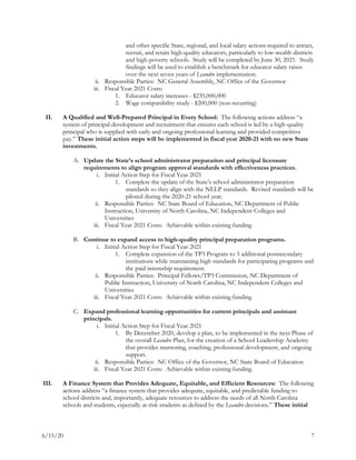 6/15/20 7
and other specific State, regional, and local salary actions required to attract,
recruit, and retain high-quality educators, particularly to low-wealth districts
and high-poverty schools. Study will be completed by June 30, 2021. Study
findings will be used to establish a benchmark for educator salary raises
over the next seven years of Leandro implementation.
ii. Responsible Parties: NC General Assembly, NC Office of the Governor
iii. Fiscal Year 2021 Costs:
1. Educator salary increases - $235,000,000
2. Wage comparability study - $200,000 (non-recurring)
II. A Qualified and Well-Prepared Principal in Every School: The following actions address “a
system of principal development and recruitment that ensures each school is led by a high-quality
principal who is supplied with early and ongoing professional learning and provided competitive
pay.” These initial action steps will be implemented in fiscal year 2020-21 with no new State
investments.
A. Update the State’s school administrator preparation and principal licensure
requirements to align program approval standards with effectiveness practices.
i. Initial Action Step for Fiscal Year 2021
1. Complete the update of the State’s school administrator preparation
standards so they align with the NELP standards. Revised standards will be
piloted during the 2020-21 school year.
ii. Responsible Parties: NC State Board of Education, NC Department of Public
Instruction, University of North Carolina, NC Independent Colleges and
Universities
iii. Fiscal Year 2021 Costs: Achievable within existing funding
B. Continue to expand access to high-quality principal preparation programs.
i. Initial Action Step for Fiscal Year 2021
1. Complete expansion of the TP3 Program to 3 additional postsecondary
institutions while maintaining high standards for participating programs and
the paid internship requirement.
ii. Responsible Parties: Principal Fellows/TP3 Commission, NC Department of
Public Instruction, University of North Carolina, NC Independent Colleges and
Universities
iii. Fiscal Year 2021 Costs: Achievable within existing funding
C. Expand professional learning opportunities for current principals and assistant
principals.
i. Initial Action Step for Fiscal Year 2021
1. By December 2020, develop a plan, to be implemented in the next Phase of
the overall Leandro Plan, for the creation of a School Leadership Academy
that provides mentoring, coaching, professional development, and ongoing
support.
ii. Responsible Parties: NC Office of the Governor, NC State Board of Education
iii. Fiscal Year 2021 Costs: Achievable within existing funding
III. A Finance System that Provides Adequate, Equitable, and Efficient Resources: The following
actions address “a finance system that provides adequate, equitable, and predictable funding to
school districts and, importantly, adequate resources to address the needs of all North Carolina
schools and students, especially at-risk-students as defined by the Leandro decisions.” These initial
 