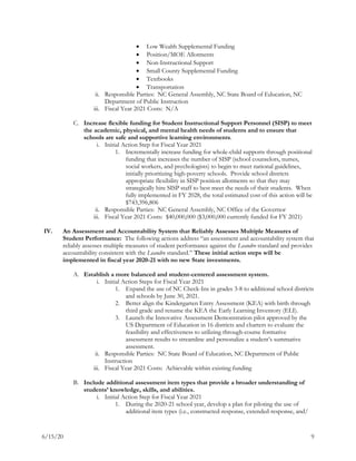 6/15/20 9
 Low Wealth Supplemental Funding
 Position/MOE Allotments
 Non-Instructional Support
 Small County Supplemental Funding
 Textbooks
 Transportation
ii. Responsible Parties: NC General Assembly, NC State Board of Education, NC
Department of Public Instruction
iii. Fiscal Year 2021 Costs: N/A
C. Increase flexible funding for Student Instructional Support Personnel (SISP) to meet
the academic, physical, and mental health needs of students and to ensure that
schools are safe and supportive learning environments.
i. Initial Action Step for Fiscal Year 2021
1. Incrementally increase funding for whole-child supports through positional
funding that increases the number of SISP (school counselors, nurses,
social workers, and psychologists) to begin to meet national guidelines,
initially prioritizing high-poverty schools. Provide school districts
appropriate flexibility in SISP position allotments so that they may
strategically hire SISP staff to best meet the needs of their students. When
fully implemented in FY 2028, the total estimated cost of this action will be
$743,396,806
ii. Responsible Parties: NC General Assembly, NC Office of the Governor
iii. Fiscal Year 2021 Costs: $40,000,000 ($3,000,000 currently funded for FY 2021)
IV. An Assessment and Accountability System that Reliably Assesses Multiple Measures of
Student Performance: The following actions address “an assessment and accountability system that
reliably assesses multiple measures of student performance against the Leandro standard and provides
accountability consistent with the Leandro standard.” These initial action steps will be
implemented in fiscal year 2020-21 with no new State investments.
A. Establish a more balanced and student-centered assessment system.
i. Initial Action Steps for Fiscal Year 2021
1. Expand the use of NC Check-Ins in grades 3-8 to additional school districts
and schools by June 30, 2021.
2. Better align the Kindergarten Entry Assessment (KEA) with birth through
third grade and rename the KEA the Early Learning Inventory (ELI).
3. Launch the Innovative Assessment Demonstration pilot approved by the
US Department of Education in 16 districts and charters to evaluate the
feasibility and effectiveness to utilizing through-course formative
assessment results to streamline and personalize a student’s summative
assessment.
ii. Responsible Parties: NC State Board of Education, NC Department of Public
Instruction
iii. Fiscal Year 2021 Costs: Achievable within existing funding
B. Include additional assessment item types that provide a broader understanding of
students’ knowledge, skills, and abilities.
i. Initial Action Step for Fiscal Year 2021
1. During the 2020-21 school year, develop a plan for piloting the use of
additional item types (i.e., constructed-response, extended-response, and/
 