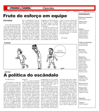 2                                                                       Opinião
Jornal laboratório do curso de jornalismo da Faculdade Anhanguera de Brasília                                            Ano 1     –   Edição nº 1   –   Dezembro de 2010




Fruto do esforço em equipe
                                                                                                                                                 EXPEDIENTE
                                                                                                                                                 Professora orientadora:
                                                                                                                                                 Kátia Sleide
EDITORIAL                          puro e simplesmente uma edi-        competente foi difícil lidar com     criança. De quem sempre quis
                                   ção. Aqui mostramos pincela-        as diferenças e com o trabalho       falar, escrever, ser visto, enten-   Editora-chefe:
                                   das do trabalho que escolhemos      em equipe Apesar de difícil,         dido. Somos um misto de tudo         Sheila Souza
   Esse é mais que um projeto,     e acreditamos. É algo compará-      tornou-se a melhor receita para      isso. Somos a vírgula, o ponto.
é um sonho materializado. Ain-     vel a uma pintura. Certamente       tal resultado.                       Somos todos palavras e ela nos
da que não nos fosse permitido,    existem falhas. Algumas vistas          Por mais que tenhamos tido       une. Longe dos achismos, so-
tentaríamos quase que incessan-    a olho nu. No entanto, o impor-     de enfrentar monstros que ha-        mos também as aspas. Por ve-         Editores:
temente melhorar nosso traba-      tante é que foram essas mesmas      bitam em todos nós, alunos de        zes somos vaidosos. E por isso       Angélyca Miranda
lho. Essa primeira edição do Pá-   falhas que nos fizeram sempre       jornalismo. É fascinante sair do     cada página aqui vai recheada        Andressa Dafini
gina Certa nos dá a oportunidade   persistir em nossas dúvidas, em     campo surreal das redações e         do nosso melhor.                     Gabriela Oliveira
de vislumbrar o quão bom é ser     nossos anseios. Talvez esta seja    transformá-lo em um Jornal La-                                            Jéssica Oliveira
aluno, e poder aprender cada       a premissa de nosso trabalho.       boratório. De cunho profissio-                                            Rafaela Mendes
vez mais. Isso porque a pro-       Os sonhos movem, o trabalho         nal, mas que retrata em suas pá-        Boa leitura.                      Wéllida Resende
dução deste significa mais que     realiza. Em meio á tanta gente      ginas também nossos sonhos de

 CHARGE                                                                                                                                          Chefes de reportagem:
                                                                                                                                                 Geórgia Botelho
                                                                                                                                                 Jussara Resende


                                                                                                                                                 Revisores:
                                                                                                    VAI LÁ,                                      Thamis Maia
                                                                                                 COMPANHEIRA!                                    Yasmine Farias


                                                                                                                                                 Repórteres:
                                                                                                                                                 Daniela Araújo
                                                                                                                                                 Eduardo Nascimento
                                                                                                                                                 Elloá Soares
                                                                                                                                                 Flávia Ferrer
                                                                                                                                                 Luciana Pains
                                                                                                                                                 Márcia Caldeira
                                                                                                                                                 Meiriane Soares
                                                                                                                                                 Nayara Sousa
                                                                                                                                                 Romilsa Pires
  ARTIGO                                                                                                                                         Thamara Lopes


A política do escândalo                                                                                                                          Fotógrafos:
                                                                                                                                                 Adriana Lunara
   Por Sheila Souza                sequentes.                          protagonistas em seus escânda-       de Arruda, quem será o respon-       João Paulo Leite
                                       Esse é o cenário de Brasília    los tem também um histórico de       sável pela “liberação da verba”,     Thaís Braga
    “Circunstância ou ação que     hoje, a cidade que tem cinquen-     grandes “exportações”, de di-        verba essa, que nunca chegou
ofende o decoro ou as concep-      ta anos e uma vasta lista de es-    nheiro, ladrões entre outros. O      ao seu destino, pelo menos não       Diretor de arte:
ções morais estabelecidas. Ou      cândalos políticos, cede espaço     que dizer de Lalau?                  o esperado pelos eleitores. Em       Arisson Tavares
desgraça as pessoas nelas envol-   agora para mais cinqüenta anos          O fato de a justiça brasileira   tempos modernos, as mais vá-
vidas ou com elas associadas.      de comemoração. O escândalo         fechar os olhos para atos corrup-    rias formas de ludibriação fo-       Diagramação:
Irritação, indignação, perplexi-   habita aqui. Não porque esta-       tos não é uma novidade no meio       ram mais uma vez reinventadas.       Leandro Lisbôa
dade ou sensação provocada por     mos em Brasília, mas por conta      político. Os brasileiros sentem-     Hoje é possível acessar o Portal     Nailine Oliveira	
uma violação flagrante do deco-    da falta ou inexistência de ética   -se como na era do Collor. Sem       da Transparência, site onde es-      Stephanie Araujo
ro ou da moralidade. Aquilo que    ou honestidade, como preferir       saber prá onde foi todo o di-        tão disponibilizados “todos os
pode induzir a erro, pecado ou     de uma minoria. Minoria essa        nheiro. Desta vez, o arrecadado      investimentos” feitos pelo go-
mau procedimento. Provoca-         que ocupa os melhores cargos        com a cobrança dos altíssimos        verno, com o dinheiro público.
ção ao mal pelo mau exemplo.       do país, e gozam de inúmeros        impostos. “A verba já foi libe-      O problema é que não sabemos         Impressão:
Pessoa ou coisa que escandali-     privilégios. Mas que ainda sim      rada”, a mesma frase dita sem-       ao certo que caminho, esse mes-      Jornal Brasília Agora
za”. Esse é o significado dado     preferem manchar sua imagem         pre em uníssoso por qualquer         mo dinheiro percorre até chegar
á palavra escândalo no dicio-      com “mensalões” intermináveis       um que esteja responsável pelo       lá, os números nos envolvem,         Tiragem:
nário, ainda que ela possa vir á   e extremamente lucrativos, para     pronunciamento seja dos minis-       mas a “cuecas” falam por si sós.     1000 exemplares
assumir outros tipos de sentidos   as suas respectivas contas pes-     tros, deputados, senadores entre
ainda mais arbitrários e incon-    soais. O país que teve diversos     outros. No caso mais recente, o
 