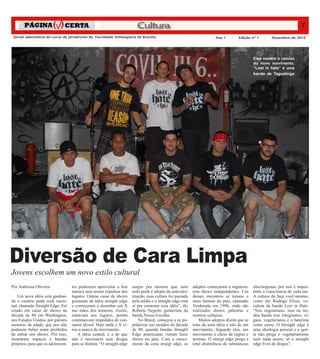 Cultura                                                                                         7
 Jornal laboratório do curso de jornalismo da Faculdade Anhanguera de Brasília                                           Ano 1    –   Edição nº 1    –   Dezembro de 2010




                                                                                                                                               Eles vestem a camisa
                                                                                                                                               do novo movimento,
                                                                                                                                               “Lost in hate” é uma
                                                                                                                                               banda de Taguatinga




                                                                                                                                                                           Andressa Oliveira
Diversão de Cara Limpa
Jovens escolhem um novo estilo cultural
Por Andressa Oliveira              tes pudessem aproveitar a boa        surgiu pra mostrar que nem          adeptos começaram a organiza-      alucinógenas, por isso é impor-
                                   música sem serem expulsos dos        todo punk é adepto da auto-des-     rem shows independentes. Um        tante a consciência de cada um.
    Um nova idéia está ganhan-     lugares. Outras casas de shows       truição, essa cultura foi passada   desses encontros se tornou o       A cultura do faça você mesmo,
do o cenário punk rock nacio-      gostaram da idéia straight edge      pela mídia e o straight edge está   mais famoso do país, chamado       como diz Rodrigo Elísio, vo-
nal, chamado Straight Edge. Foi    e começaram a desenhar um X          aí pra contestar essa idéia”, diz   Verdurada em 1996, onde são        calista da banda Lost in Hate.
criado em casas de shows na        nas mãos dos menores. Assim,         Roberto Negrete, guitarrista, da    realizados shows, palestras e      “Sou vegetariano, mas na mi-
década de 80 em Washington,        entravam nos lugares, porém          banda Nossa Escolha.                mostras culturais.                 nha banda tem integrantes, ví-
nos Estados Unidos, por garotos    continuavam impedidos de con-            No Brasil, começou a se po-         Muitos adeptos dizem que se    gans, vegetarianos e o baterista
menores de idade, que por não      sumir álcool. Mais tarde o X vi-     pularizar em meados da década       trata de uma idéia e não de um     come carne. O Straight edge é
poderem beber eram proibidos       rou a marca do movimento.            de 90, quando bandas Straight       movimento. Segundo eles, um        uma ideologia pessoal e a gen-
de entrar nos shows. Por isso,        A idéia central, é a de que       Edge americanas vieram fazer        movimento é cheio de regras e      te não prega o vegetarianismo
montaram espaços e bandas          não é necessário usar drogas         shows no país. Com o cresci-        normas. O straigt edge prega a     nem nada assim, só o straight
próprios, para que os adolescen-   para se distrair, “O straight edge   mento da cena straigt edge, os      total abstinência de substâncias   edge livre de drogas”.
 