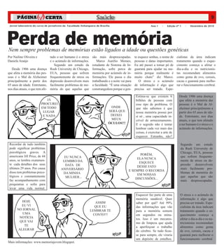 Saúde                                                                                                                9




Perda de memória
 Jornal laboratório do curso de jornalismo da Faculdade Anhanguera de Brasília                                                         Ano 1    –    Edição nº 1   –   Dezembro de 2010




Nem sempre problemas de memórias estão ligados a idade ou questões genéticas
Por Nailine Oliveira e          tado o ser humano é o stress    são mais despreocupadas.                                   te esquece senhas, o nome de     cialistas da área indicam
Daniela Araújo                  e o acúmulo de informações.        Marco Aurélio Moraes,                                   pessoas e datas importantes.     tratamento quando o esque-
                                   Segundo um estudo da         estudante de Sistema de In-                                Eu até passei a tomar pó de      cimento começa a afetar o
   Desde 1906 uma doença Rush University de Chicago,            formação, sofre perca de                                   guaraná para ajudar na me-       dia-a-dia e os nutricionis-
que afeta a memória das pes- EUA, pessoas que sofrem            memória por acúmulo de in-                                 mória porque realmente é         tas recomendam alimentos
soas é o Mal de Alzheimer frequentemente de stress ou           formações. Ele passa o dia                                 muito chato” diz Marco.          como gema de ovo, cereais,
principalmente a partir dos depressão desenvolvem mais          trabalhando e a noite vai para                                O stress e o acúmulo          cacau e guaraná para melho-
65 anos de idade. Entretanto, facilmente problemas de me-       a faculdade. “É uma situação                               de informação é algo que         rar o funcionamento cerebral.
nos dias atuais, o que tem afe- mória do que aquelas que        constrangedora porque a gen-                               precisa ser tratado. Espe-

                                                                                                                            Estima-se que existem 6           Desde 1906 uma doença
                             JÁ                                                                                             bilhões de pessoas com            que afeta a memória das
                         PROCUREI                                                                                           esse tipo de problema. O          pessoas é o Mal de Al-
                         EM TODO                                             ONDE                                           que não sabemos é que             zheimer principalmente a
                          LUGAR                                             SERÁ QUE                                        nossa memória possui por          partir dos 65 anos de ida-
                          E NADA                                             DEIXEI                                         si só , uma capacidade in-        de. Entretanto, nos dias
                                                                             MEUS                                           crível de armazenamento.          atuais, o que tem afetado
                                                                            ÓCULOS!!!	                                      E o segredo não é tentar          o ser humano é o stress e o
                                                                                                                            lembrar cada vez mais das         acúmulo de informações.
                                                                                                                            coisas, é exercitar a arte de
                                                                                                                            esquecer. Estranho, não?

 Recordar de tudo também                                                                                                                                       Segundo um estudo
 pode significar problemas                                                                                                                                     da Rush University de
 psicológicos graves. A                                                                                                                                        Chicago, EUA, pessoas
                                                                                                              PORÉM,
 americana Jill Price, de 44              EU NUNCA                                                                                                             que sofrem frequente-
                                                                                                            ELA NUNCA
 anos, se lembra exatamen-               LEMBRO DA                                                                                                             mente de stress ou de-
                                                                                                             ESQUECE
 te cada detalhes dos seus                DATA DE                                                                                                              pressão desenvolvem
                                                                                                            DESSE FATO
 últimos 29 anos. Por causa             ANIVERSÁRIO                                                                                                            mais facilmente pro-
                                                                                                       E SEMPRE O RECORDA
 disso tem problemas psico-              DA MINHA                                                                                                              blemas de memória do
                                                                                                            EM NOSSAS
 lógicos e constantemente                  MULHER...                                                                                                           que aquelas que são
                                                                                                           DISCUSSÕES...
 faz acompanhamento com                                                                                                                                        mais despreocupadas.
 psiquiatras e sofre para
 levar uma vida normal.
                                                                                                                            Esquecer faz parte de uma          O stress e o acúmulo de
                                                                                                                            memória saudável. Quer             informação é algo que
                                                                                          Ilustrações de Arisson Tavares




          HOJE                                                    ASSIM                                                     saber por quê? Até 99%             precisa ser tratado. Espe-
          EU VI                                                   QUE EU                                                    das informações que vão            cialistas da área indicam
       NO JORNAL                                               LEMBRAR TE                                                   para a memória somem               tratamento quando o es-
          UMA                                                    CONTO!!!                                                   em segundos ou minu-               quecimento começa a
        NOTÍCIA                                                                                                             tos. Isso é um mecanis-            afetar o dia-a-dia e os nu-
         QUE VAI                                                                                                            mo de limpeza que ajuda            tricionistas recomendam
           TE                                                                                                               a aperfeiçoar o trabalho           alimentos como gema
        ALEGRAR                                                                                                             do cérebro. Se tudo ficas-         de ovo, cereais, cacau e
                                                                                                                            se para sempre, ele viraria        guaraná para melhorar o
                                                                                                                            um depósito de entulhos.           funcionamento cerebral.
Mais informações: www.memoriajovem.blogspot.
 