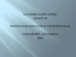 LEANDRO LOPEZ LOPEZ
GRADO 10
INSTITUCION EDUCATIVA CELESTINO DIAZ
CHIGORODÓ- ANTIOQUIA
2016
 