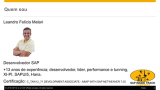 © 2016 SAP SE or an SAP affiliate company. All rights reserved. 3Public
Quem sou
Leandro Felício Melari
Desenvolvedor SAP
+13 anos de experiência; desenvolvedor, lider, performance e tunning,
XI-PI, SAPUI5, Hana.
Certificação: C_TAW12_71 DEVELOPMENT ASSOCIATE - ABAP WITH SAP NETWEAVER 7.02
 