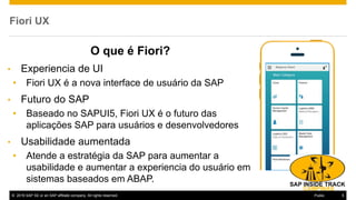 © 2016 SAP SE or an SAP affiliate company. All rights reserved. 5Public
Fiori UX
O que é Fiori?
• Experiencia de UI
• Fiori UX é a nova interface de usuário da SAP
• Futuro do SAP
• Baseado no SAPUI5, Fiori UX é o futuro das
aplicações SAP para usuários e desenvolvedores
• Usabilidade aumentada
• Atende a estratégia da SAP para aumentar a
usabilidade e aumentar a experiencia do usuário em
sistemas baseados em ABAP.
 