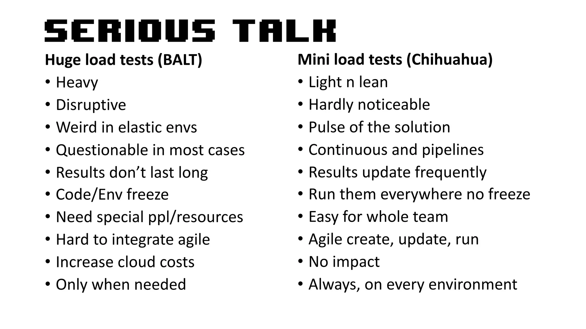 Serious talk
Huge load tests (BALT)
• Heavy
• Disruptive
• Weird in elastic envs
• Questionable in most cases
• Results don’t last long
• Code/Env freeze
• Need special ppl/resources
• Hard to integrate agile
• Increase cloud costs
• Only when needed
Mini load tests (Chihuahua)
• Light n lean
• Hardly noticeable
• Pulse of the solution
• Continuous and pipelines
• Results update frequently
• Run them everywhere no freeze
• Easy for whole team
• Agile create, update, run
• No impact
• Always, on every environment
 