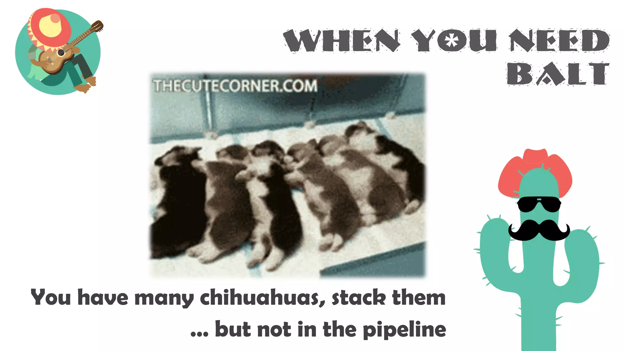When you need
BALT
You have many chihuahuas, stack them
… but not in the pipeline
 