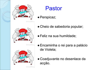 Pastor
● Perspicaz;

● Cheio de sabedoria popular;

● Feliz na sua humildade;

● Encaminha o rei para a palácio
  de Violeta;

● Coadjuvante no desenlace da
  acção.
 