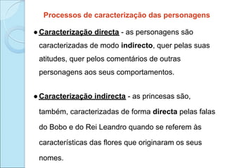 Processos de caracterização das personagens

● Caracterização directa - as personagens são
 caracterizadas de modo indirecto, quer pelas suas
 atitudes, quer pelos comentários de outras
 personagens aos seus comportamentos.


● Caracterização indirecta - as princesas são,

 também, caracterizadas de forma directa pelas falas

 do Bobo e do Rei Leandro quando se referem às

 características das flores que originaram os seus

 nomes.
 