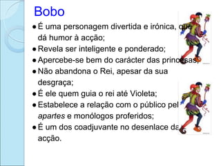Bobo
● É uma personagem divertida e irónica, que
  dá humor à acção;
● Revela ser inteligente e ponderado;
● Apercebe-se bem do carácter das princesas;
● Não abandona o Rei, apesar da sua
  desgraça;
● É ele quem guia o rei até Violeta;
● Estabelece a relação com o público pelos
  apartes e monólogos proferidos;
● É um dos coadjuvante no desenlace da
  acção.
 