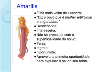 Amarílis
      ● Filha mais velha de Leandro;
      ● “Diz o povo que é mulher artificiosa
        e enganadora”
      ● Desdenhosa;
      ● Interesseira;
      ● Não se preocupa com a
        superficialidade do noivo;
      ● Falsa;
      ● Ingrata;
      ● Oportunista;
      ● Aproveita a primeira oportunidade
        para expulsar o pai do seu reino.
 