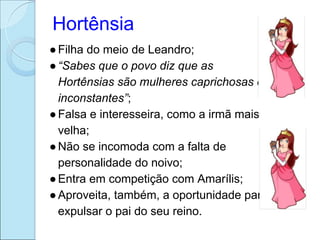 Hortênsia
● Filha do meio de Leandro;
● “Sabes que o povo diz que as
  Hortênsias são mulheres caprichosas e
  inconstantes”;
● Falsa e interesseira, como a irmã mais
  velha;
● Não se incomoda com a falta de
  personalidade do noivo;
● Entra em competição com Amarílis;
● Aproveita, também, a oportunidade para
  expulsar o pai do seu reino.
 