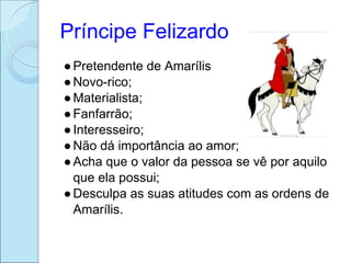 Príncipe Felizardo
● Pretendente de Amarílis
● Novo-rico;
● Materialista;
● Fanfarrão;
● Interesseiro;
● Não dá importância ao amor;
● Acha que o valor da pessoa se vê por aquilo
  que ela possui;
● Desculpa as suas atitudes com as ordens de
  Amarílis.
 