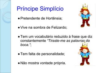 Príncipe Simplício
● Pretendente de Hortênsia;

● Vive na sombra de Felizardo;

● Tem um vocabulário reduzido à frase que diz
  constantemente “Tiraste-me as palavras da
  boca.”;

● Tem falta de personalidade;

● Não mostra vontade própria.
 