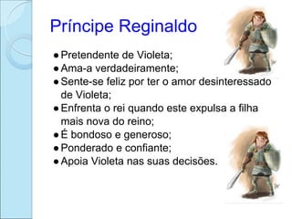 Príncipe Reginaldo
● Pretendente de Violeta;
● Ama-a verdadeiramente;
● Sente-se feliz por ter o amor desinteressado
  de Violeta;
● Enfrenta o rei quando este expulsa a filha
  mais nova do reino;
● É bondoso e generoso;
● Ponderado e confiante;
● Apoia Violeta nas suas decisões.
 