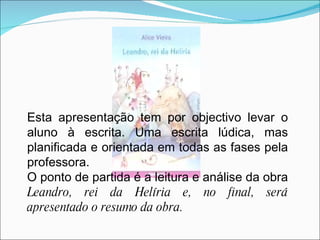 Esta apresentação tem por objectivo levar o aluno à escrita. Uma escrita lúdica, mas planificada e orientada em todas as fases pela professora.  O ponto de partida é a leitura e análise da obra  Leandro, rei da Helíria e, no final, será apresentado o resumo da obra.  