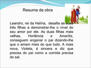 Resuma da obra Leandro, rei da Helíria,  desafia as suas três filhas a demonstrar-lhe o nível do seu amor por ele. As duas filhas mais velhas, Hortência e Amarílis, conseguem enganar o pai dizendo-lhe que o amam mais do que tudo. A mais nova, Violeta, é sincera e diz que precisa do pai como a comida precisa do sal. 