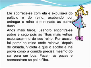 Ele aborrece-se com ela e expulsa-a do palácio e do reino, acabando por entregar o reino e o reinado às outras duas. Anos mais tarde, Leandro encontra-se pobre e cego pois as filhas mais velhas expulsaram-no do seu reino. Por acaso, foi parar ao reino onde reinava, depois de casada, Violeta e que o acolhe e lhe prova como a comida precisa mesmo do sal para ser boa. Fazem as pazes e reencontram-se pai e filha. 