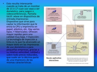 • Esto resulta interesante
  cuando se trata de un monitor
  de 15 ó 17 cuyo uso vaya a ser
  doméstico, para juegos o
  videoconferencias. Pantalla
  táctil: véase en dispositivos de
  entrada.Impresoras:
  Dispositivo que sirve para
  captar la información que le
  envía la CPU y imprimirla en
  papel, plástico, etc. Hay varios
  tipos: • Matriciales: Ofrecen
  mayor rapidez pero una
  calidad muy baja. • Inyección:
  La tecnología de inyección a
  tinta es la que ha alcanzado un
  mayor éxito en las impresoras
  de uso doméstico o para
  pequeñas empresas, gracias a
  su relativa velocidad, calidad y
  sobre todo precio reducidos,
  que suele ser la décima parte
  de una impresora de las
  mismas características.
 