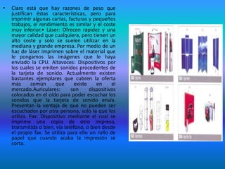 •   Claro está que hay razones de peso que
    justifican éstas características, pero para
    imprimir algunas cartas, facturas y pequeños
    trabajos, el rendimiento es similar y el coste
    muy inferior.• Láser: Ofrecen rapidez y una
    mayor calidad que cualquiera, pero tienen un
    alto coste y solo se suelen utilizar en la
    mediana y grande empresa. Por medio de un
    haz de láser imprimen sobre el material que
    le pongamos las imágenes que le haya
    enviado la CPU. Altavoces: Dispositivos por
    los cuales se emiten sonidos procedentes de
    la tarjeta de sonido. Actualmente existen
    bastantes ejemplares que cubren la oferta
    más       común     que      existe    en     el
    mercado.Auriculares:       son      dispositivos
    colocados en el oído para poder escuchar los
    sonidos que la tarjeta de sonido envía.
    Presentan la ventaja de que no pueden ser
    escuchados por otra persona, solo la que los
    utiliza. Fax: Dispositivo mediante el cual se
    imprime una copia de otro impreso,
    transmitida o bien, vía teléfono, o bien desde
    el propio fax. Se utiliza para ello un rollo de
    papel que cuando acaba la impresión se
    corta.
 