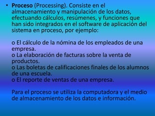 • Proceso (Processing). Consiste en el
  almacenamiento y manipulación de los datos,
  efectuando cálculos, resúmenes, y funciones que
  han sido integrados en el software de aplicación del
  sistema en proceso, por ejemplo:
  o El cálculo de la nómina de los empleados de una
  empresa.
  o La elaboración de facturas sobre la venta de
  productos.
  o Las boletas de calificaciones finales de los alumnos
  de una escuela.
  o El reporte de ventas de una empresa.
  Para el proceso se utiliza la computadora y el medio
  de almacenamiento de los datos e información.
 