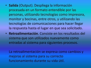 • Salida (Output). Despliega la información
  procesada en un formato entendible por las
  personas, utilizando tecnologías como impresora,
  monitor y bocinas, entre otros, y utilizando las
  tecnologías de comunicaciones para hacer llegar
  la respuesta hasta el lugar en que sea solicitado.
• Retroalimentación. Consiste en los resultados del
  sistema que son utilizados nuevamente como
  entradas al sistema para siguientes procesos.

  La retroalimentación se expresa como cambios y
  mejoras al sistema para su correcto
  funcionamiento durante su vida útil.
 