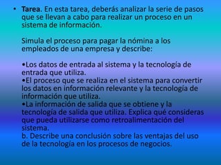• Tarea. En esta tarea, deberás analizar la serie de pasos
  que se llevan a cabo para realizar un proceso en un
  sistema de información.
  Simula el proceso para pagar la nómina a los
  empleados de una empresa y describe:
  •Los datos de entrada al sistema y la tecnología de
  entrada que utiliza.
  •El proceso que se realiza en el sistema para convertir
  los datos en información relevante y la tecnología de
  información que utiliza.
  •La información de salida que se obtiene y la
  tecnología de salida que utiliza. Explica qué consideras
  que pueda utilizarse como retroalimentación del
  sistema.
  b. Describe una conclusión sobre las ventajas del uso
  de la tecnología en los procesos de negocios.
 