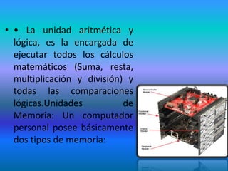 • • La unidad aritmética y
  lógica, es la encargada de
  ejecutar todos los cálculos
  matemáticos (Suma, resta,
  multiplicación y división) y
  todas las comparaciones
  lógicas.Unidades          de
  Memoria: Un computador
  personal posee básicamente
  dos tipos de memoria:
 