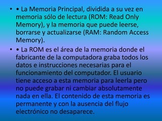 • • La Memoria Principal, dividida a su vez en
  memoria sólo de lectura (ROM: Read Only
  Memory), y la memoria que puede leerse,
  borrarse y actualizarse (RAM: Random Access
  Memory).
• • La ROM es el área de la memoria donde el
  fabricante de la computadora graba todos los
  datos e instrucciones necesarias para el
  funcionamiento del computador. El usuario
  tiene acceso a esta memoria para leerla pero
  no puede grabar ni cambiar absolutamente
  nada en ella. El contenido de esta memoria es
  permanente y con la ausencia del flujo
  electrónico no desaparece.
 