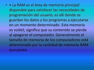 • • La RAM es el área de memoria principal
  disponible para satisfacer las necesidades de
  programación del usuario, es allí donde se
  guardan los datos y los programas a ejecutarse
  en un momento determinado. Esta memoria
  es volátil, significa que su contenido se pierde
  al apagarse el computador. Generalmente el
  tamaño de memoria de los computadores está
  determinado por la cantidad de memoria RAM
  que posea.
 