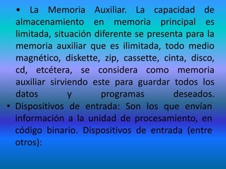 • La Memoria Auxiliar. La capacidad de
  almacenamiento en memoria principal es
  limitada, situación diferente se presenta para la
  memoria auxiliar que es ilimitada, todo medio
  magnético, diskette, zip, cassette, cinta, disco,
  cd, etcétera, se considera como memoria
  auxiliar sirviendo este para guardar todos los
  datos         y      programas         deseados.
• Dispositivos de entrada: Son los que envían
  información a la unidad de procesamiento, en
  código binario. Dispositivos de entrada (entre
  otros):
 