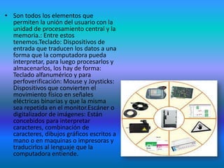 • Son todos los elementos que
  permiten la unión del usuario con la
  unidad de procesamiento central y la
  memoria.: Entre estos
  tenemos.Teclado: Dispositivos de
  entrada que traducen los datos a una
  forma que la computadora pueda
  interpretar, para luego procesarlos y
  almacenarlos, los hay de forma:
  Teclado alfanumérico y para
  perfoverificación: Mouse y Joysticks:
  Dispositivos que convierten el
  movimiento físico en señales
  eléctricas binarias y que la misma
  sea repetida en el monitor.Escáner o
  digitalizador de imágenes: Están
  concebidos para interpretar
  caracteres, combinación de
  caracteres, dibujos gráficos escritos a
  mano o en maquinas o impresoras y
  traducirlos al lenguaje que la
  computadora entiende.
 