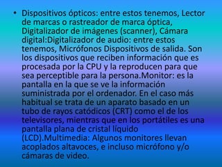 • Dispositivos ópticos: entre estos tenemos, Lector
  de marcas o rastreador de marca óptica,
  Digitalizador de imágenes (scanner), Cámara
  digital:Digitalizador de audio: entre estos
  tenemos, Micrófonos Dispositivos de salida. Son
  los dispositivos que reciben información que es
  procesada por la CPU y la reproducen para que
  sea perceptible para la persona.Monitor: es la
  pantalla en la que se ve la información
  suministrada por el ordenador. En el caso más
  habitual se trata de un aparato basado en un
  tubo de rayos catódicos (CRT) como el de los
  televisores, mientras que en los portátiles es una
  pantalla plana de cristal líquido
  (LCD).Multimedia: Algunos monitores llevan
  acoplados altavoces, e incluso micrófono y/o
  cámaras de video.
 
