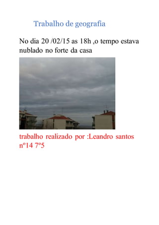 Trabalho de geografia
No dia 20 /02/15 as 18h ,o tempo estava
nublado no forte da casa
trabalho realizado por :Leandro santos
nº14 7º5
 