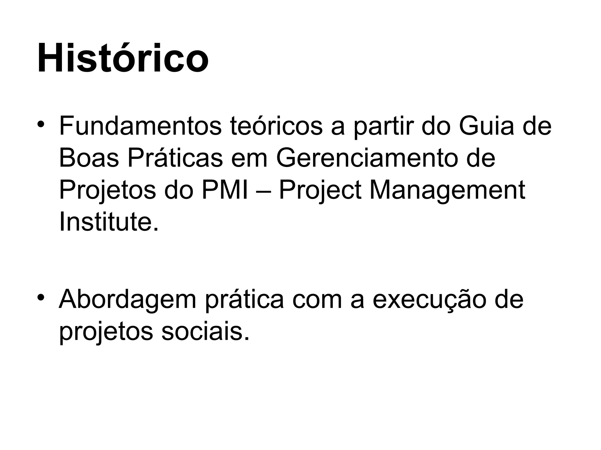 Histórico
• Fundamentos teóricos a partir do Guia de
Boas Práticas em Gerenciamento de
Projetos do PMI – Project Management
Institute.
• Abordagem prática com a execução de
projetos sociais.