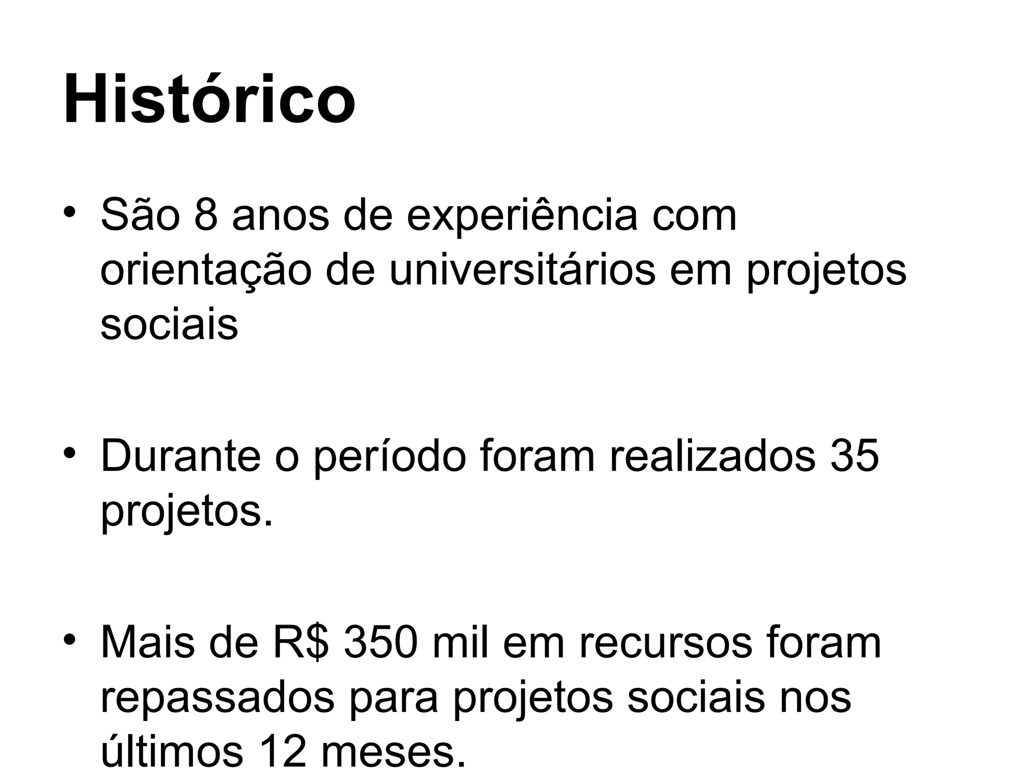 Histórico
• São 8 anos de experiência com
orientação de universitários em projetos
sociais
• Durante o período foram realizados 35
projetos.
• Mais de R$ 350 mil em recursos foram
repassados para projetos sociais nos
últimos 12 meses.