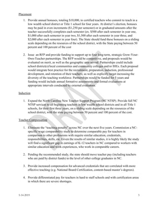 5-14-2019 3
Placement
1. Provide annual bonuses, totaling $10,000, to certified teachers who commit to teach in a
low wealth school district or Title 1 school for four years. At district’s election, bonuses
may be paid in even increments ($1,250 per semester) or in graduated amounts after the
teacher successfully completes each semester (ex. $500 after each semester in year one,
$1,000 after each semester in year two, $1,500 after each semester in year three, and
$2,000 after each semester in year four). The State should fund these bonuses on a sliding
scale depending on the resources of the school district, with the State paying between 50
percent and 100 percent of the cost
2. Issue an RFP and provide funding to support up to four long-term, strategic Grow-Your-
Own-Teacher partnerships. The RFP would be competitive, and proposals would be
evaluated on merit, as well as the geographic area served. Partnerships could include
school district(s)/local communities and community colleges and/or IHEs. Each proposal
would integrate best practice for the recruitment, preparation, induction, professional
development, and retention of their teachers; as well as explicitly target increasing the
diversity of the teaching workforce. Partnerships would be funded for 5 years and
funding would include annual formative assessments and formal evaluations at
appropriate intervals conducted by external evaluators.
Induction
1. Expand the North Carolina New Teacher Support Program (NC NTSP). Provide full NC
NTSP services to all beginning teachers in low wealth school districts and in all Title 1
schools, for their first three years, on a sliding scale depending on the resources of the
school district, with the state paying between 50 percent and 100 percent of the cost.
Teacher Compensation
1. Eliminate the “teaching penalty” across NC over the next five years. Commission a NC-
specific wage comparability study to determine comparable pay for teachers in
comparison to other professions with require similar education, credentials,
responsibilities, skills, etc. Given the results of similar studies, it is highly likely the study
will find a significant gap in earnings of K-12 teachers in NC compared to workers with
similar education and work experiences, who work in comparable careers.
2. Pending the recommended study, the state should move teacher pay (including teachers
who are paid by district funds) to the level of other college graduates in NC.
3. Provide increased compensation for advanced credentials that are correlated with more
effective teaching (e.g. National Board Certification, content-based master’s degrees).
4. Provide differentiated pay for teachers in hard to staff schools and with certification areas
in which there are severe shortages.
 