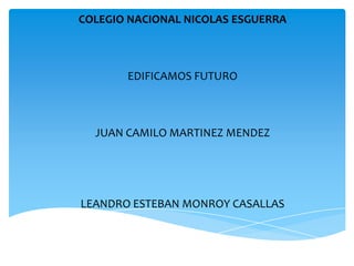 COLEGIO NACIONAL NICOLAS ESGUERRA



       EDIFICAMOS FUTURO



  JUAN CAMILO MARTINEZ MENDEZ




LEANDRO ESTEBAN MONROY CASALLAS
 