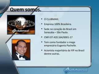 Quem somos. O CLUBMAXI. Empresa 100% Brasileira. Sede no coração do Brasil em Sorocaba – São Paulo. CNPJ 07.420.164/0001-17 Tem como fundador o mega empresário Eugenio Pachelle. Acionista majoritário da YIP no Brasil dentre outras. 